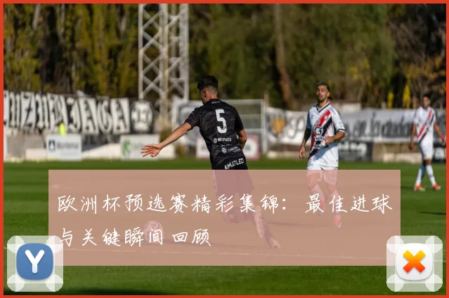 欧洲杯预选赛精彩集锦：最佳进球与关键瞬间回顾