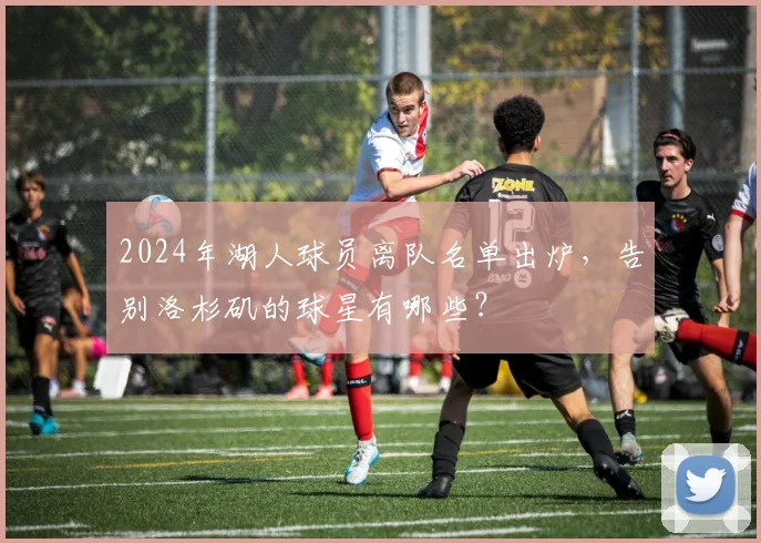 2024年湖人球员离队名单出炉,告别洛杉矶的球星有哪些?