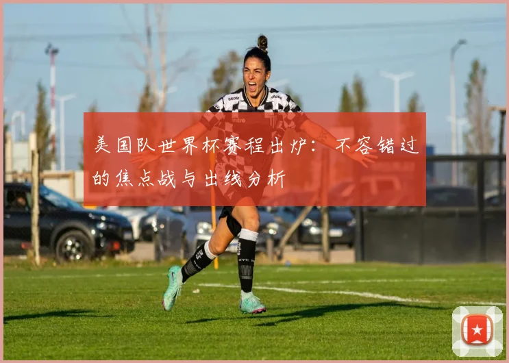 美国队世界杯赛程出炉:不容错过的焦点战与出线分析