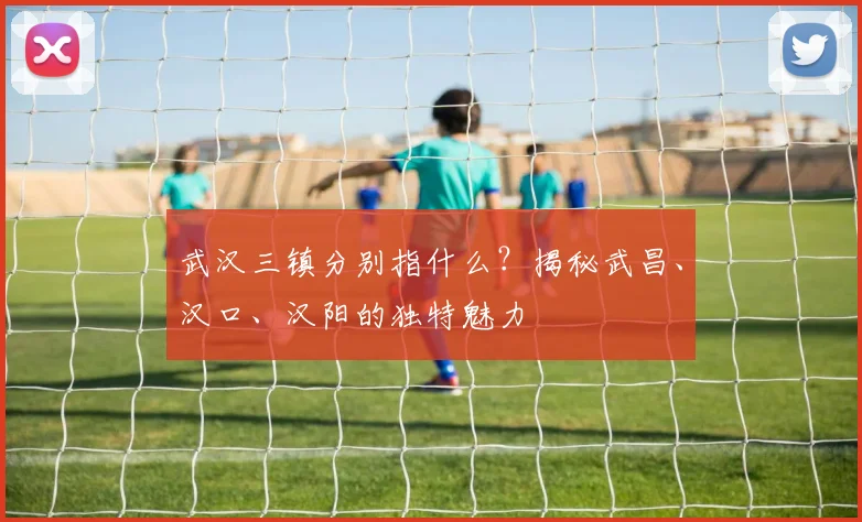 武汉三镇分别指什么?揭秘武昌、汉口、汉阳的独特魅力