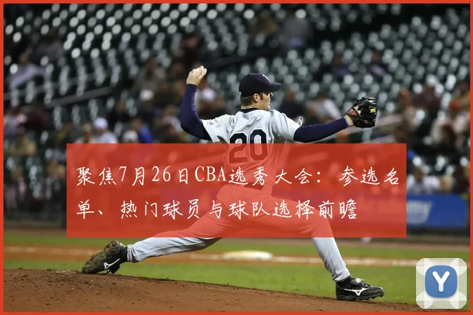 聚焦7月26日CBA选秀大会:参选名单、热门球员与球队选择前瞻