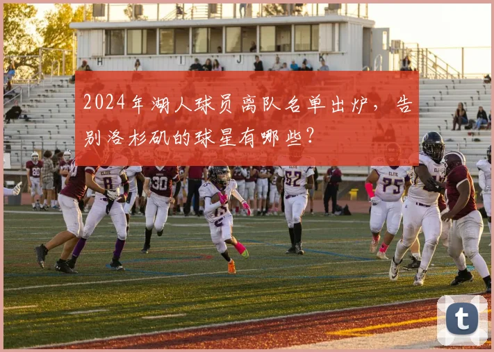 2024年湖人球员离队名单出炉,告别洛杉矶的球星有哪些?