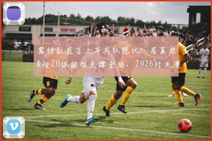 蒙特拉直言土耳其队隐忧:居莱尔&恰20体能难支撑全场,2026对决澳大利亚战术与轮换成关键