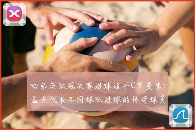 哈弗茨欧冠决赛进球追平C罗曼朱:盘点代表不同球队进球的传奇球员