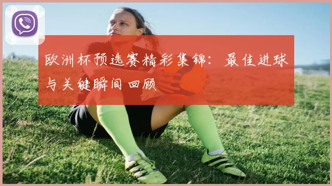 欧洲杯预选赛精彩集锦:最佳进球与关键瞬间回顾