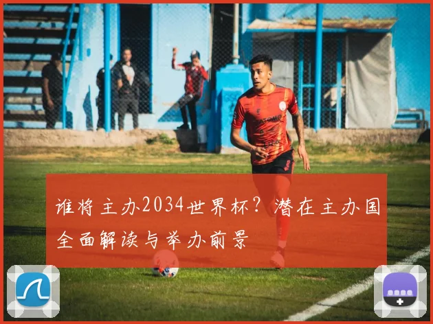 谁将主办2034世界杯?潜在主办国全面解读与举办前景