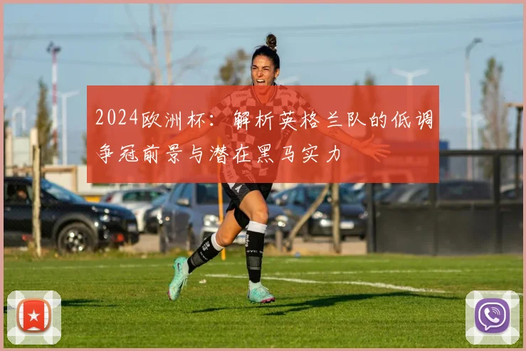 2024欧洲杯:解析英格兰队的低调争冠前景与潜在黑马实力