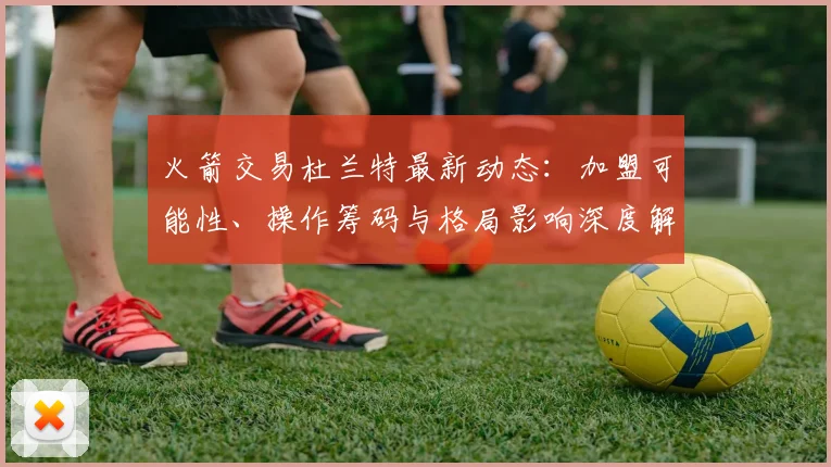 火箭交易杜兰特最新动态:加盟可能性、操作筹码与格局影响深度解析