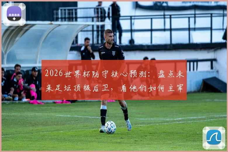 2026世界杯防守核心预测:盘点未来足坛顶级后卫,看他们如何主宰比赛