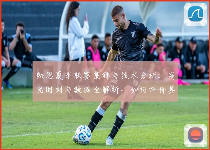 凯恩夏季联赛集锦与技术分析:高光时刻与数据全解析,如何评价其统治级表现?
