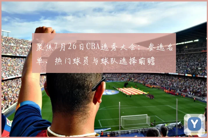 聚焦7月26日CBA选秀大会：参选名单、热门球员与球队选择前瞻