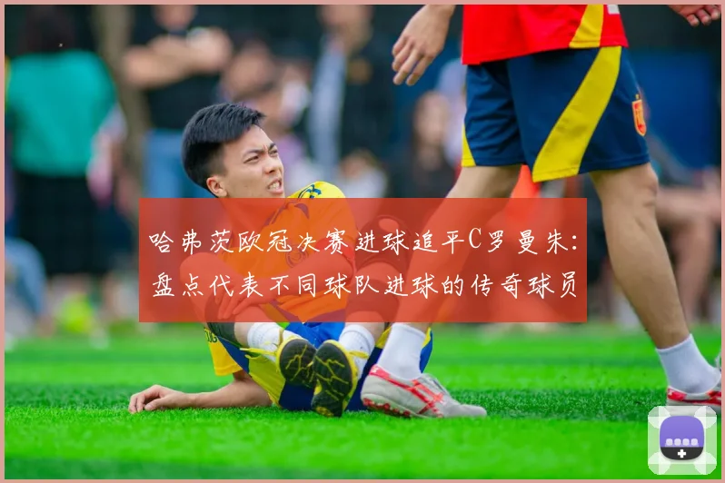 哈弗茨欧冠决赛进球追平C罗曼朱:盘点代表不同球队进球的传奇球员