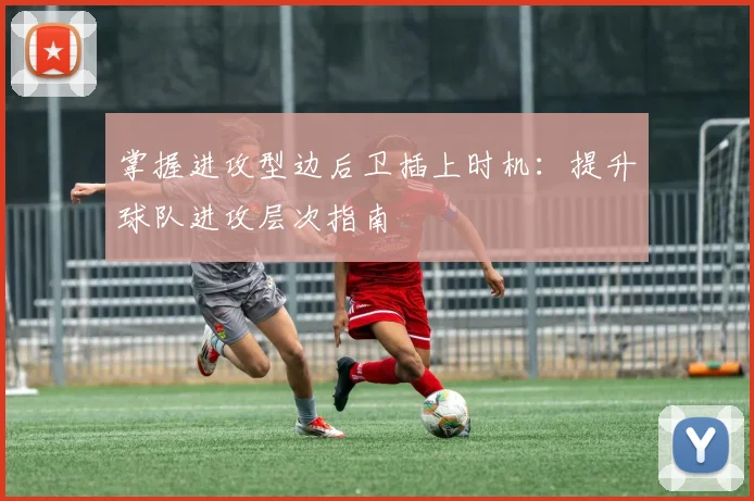 掌握进攻型边后卫插上时机:提升球队进攻层次指南