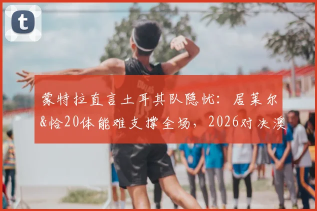 蒙特拉直言土耳其队隐忧:居莱尔&恰20体能难支撑全场,2026对决澳大利亚战术与轮换成关键