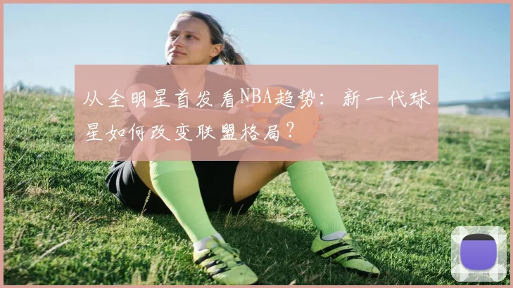 从全明星首发看NBA趋势:新一代球星如何改变联盟格局?