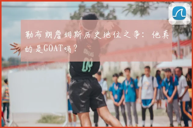 勒布朗詹姆斯历史地位之争:他真的是GOAT吗?
