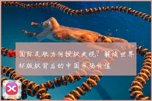 国际足联为何授权央视?解读世界杯版权背后的中国市场价值