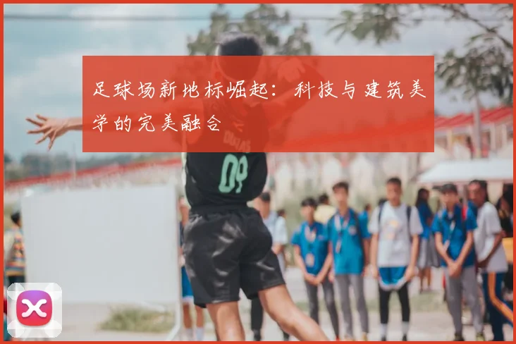 足球场新地标崛起:科技与建筑美学的完美融合