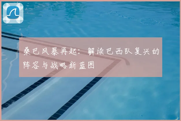 桑巴风暴再起：解读巴西队复兴的阵容与战略新蓝图